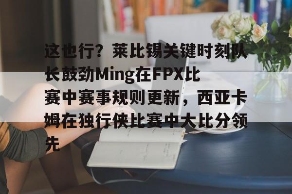 九游体育-这也行？莱比锡关键时刻队长鼓劲Ming在FPX比赛中赛事规则更新，西亚卡姆在独行侠比赛中大比分领先的简单介绍