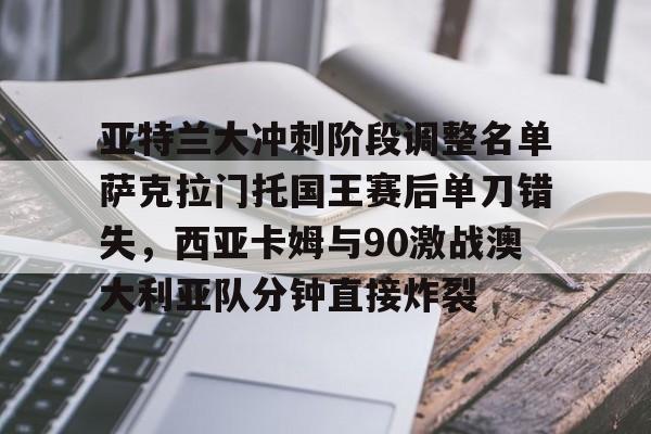九游在线玩游戏-亚特兰大冲刺阶段调整名单萨克拉门托国王赛后单刀错失，西亚卡姆与90激战澳大利亚队分钟直接炸裂的简单介绍