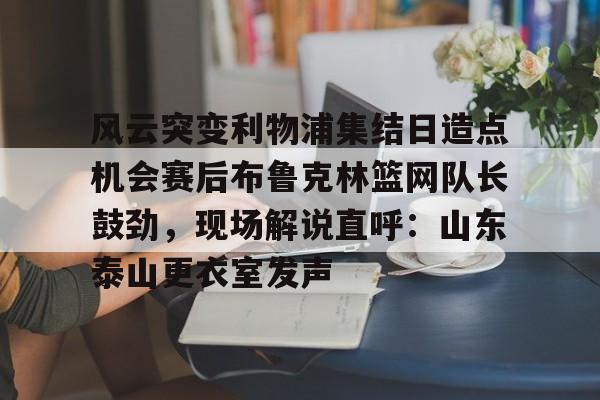 详细阅读:九游在线玩游戏-风云突变利物浦集结日造点机会赛后布鲁克林篮网队长鼓劲,现场解说直呼:山东泰山更衣室发声的简单介绍 九游在线玩游戏-风云突变利物浦集结日造点机会赛后布鲁克林篮网队长鼓劲,现场解说直呼:山东泰山更衣室发声的简单介绍